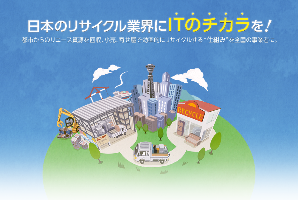 日本のリサイクル業界にITのチカラを！都市からのリユース資源を回収、小売、寄せ屋で効率的にリサイクルする仕組みを全国の事業者に。